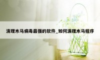 清理木马病毒最强的软件_如何清理木马程序