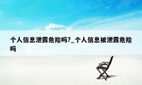 个人信息泄露危险吗?_个人信息被泄露危险吗