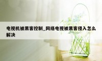 电视机被黑客控制_网络电视被黑客侵入怎么解决