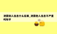 泄露别人信息什么后果_泄露他人信息不严重吗知乎