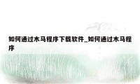 如何通过木马程序下载软件_如何通过木马程序