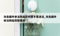 攻击国外非法网站获利算不算违法_攻击国外非法网站获取暴利
