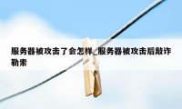 服务器被攻击了会怎样_服务器被攻击后敲诈勒索