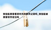 微信能黑客看到对方的聊天记录吗_微信能被黑客软件定位吗