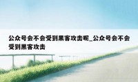 公众号会不会受到黑客攻击呢_公众号会不会受到黑客攻击