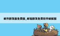 邮件群发器免费版_邮箱群发免费软件破解版